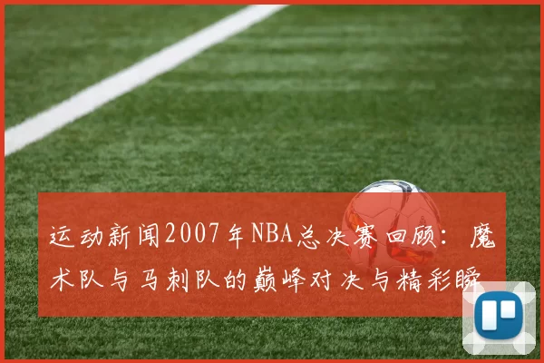 运动新闻2007年NBA总决赛回顾：魔术队与马刺队的巅峰对决与精彩瞬间分析