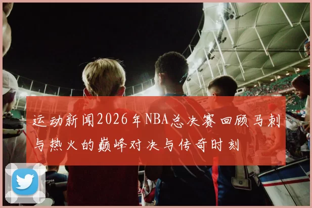运动新闻2026年NBA总决赛回顾马刺与热火的巅峰对决与传奇时刻