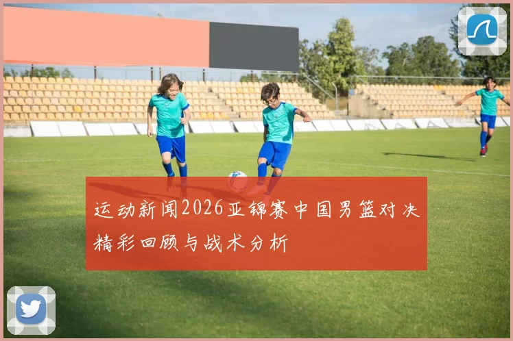 运动新闻2026亚锦赛中国男篮对决精彩回顾与战术分析