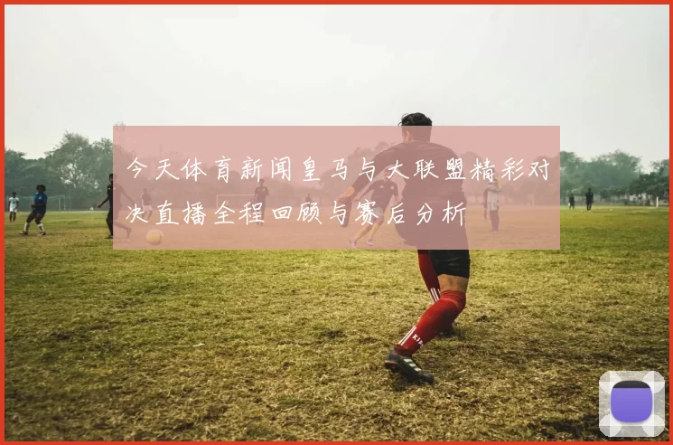 今天体育新闻皇马与大联盟精彩对决直播全程回顾与赛后分析