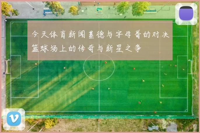 今天体育新闻基德与字母哥的对决篮球场上的传奇与新星之争