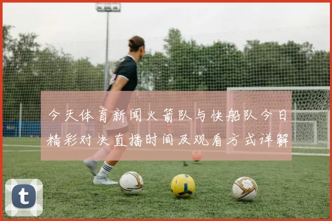今天体育新闻火箭队与快船队今日精彩对决直播时间及观看方式详解