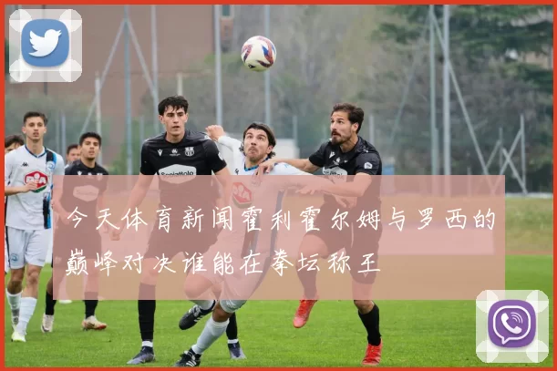 今天体育新闻霍利霍尔姆与罗西的巅峰对决谁能在拳坛称王