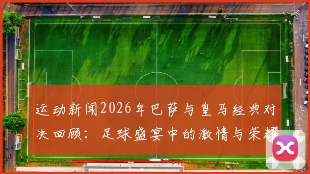 运动新闻2026年巴萨与皇马经典对决回顾：足球盛宴中的激情与荣耀